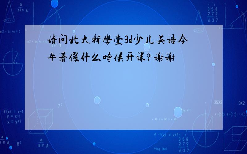 请问北大新学堂3d少儿英语今年暑假什么时候开课?谢谢