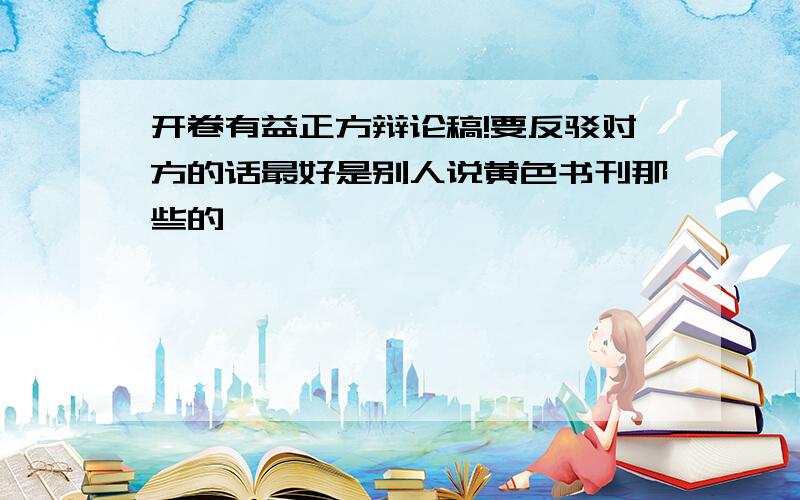 开卷有益正方辩论稿!要反驳对方的话最好是别人说黄色书刊那些的