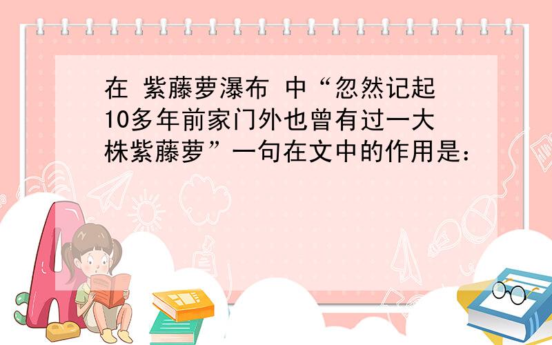 在 紫藤萝瀑布 中“忽然记起10多年前家门外也曾有过一大株紫藤萝”一句在文中的作用是：