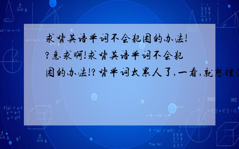 求背英语单词不会犯困的办法!?急求啊!求背英语单词不会犯困的办法!?背单词太累人了,一看,就想睡觉了.有啥办法不犯困,让我好好背一下.