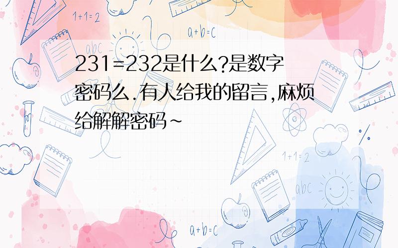 231=232是什么?是数字密码么.有人给我的留言,麻烦给解解密码~