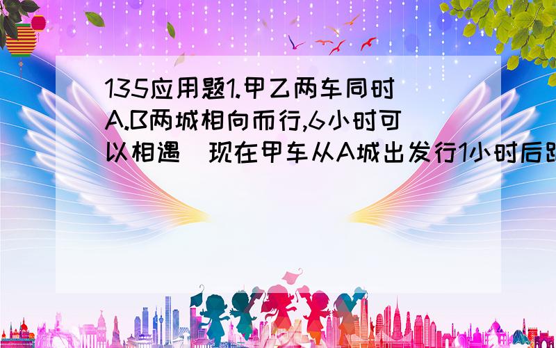 135应用题1.甲乙两车同时A.B两城相向而行,6小时可以相遇．现在甲车从A城出发行1小时后距B城210千米,乙车从B城出发行1小时后距A城230千米．A．B两城相距多少千米?