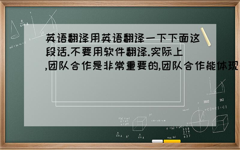 英语翻译用英语翻译一下下面这段话.不要用软件翻译.实际上,团队合作是非常重要的,团队合作能体现一个班级的合作能力,团结不仅能够让班级获得荣誉,还能够提高自己的能力.例如,学校即