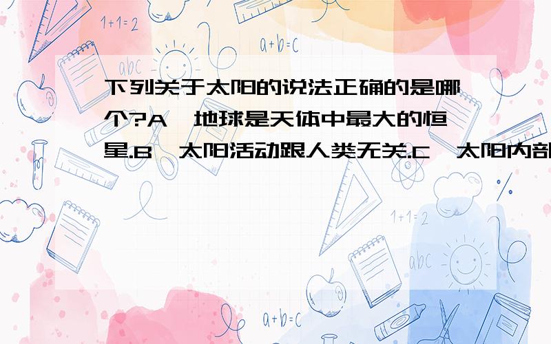 下列关于太阳的说法正确的是哪个?A、地球是天体中最大的恒星.B、太阳活动跟人类无关.C、太阳内部不会改变.D、防晒措施是为了避免紫外线.