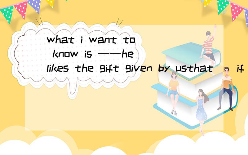 what i want to know is ——he likes the gift given by usthat    if   whether    /