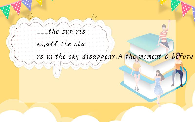 ___the sun rises,all the stars in the sky disappear.A.the moment B.before C.till D.for请详细说明原因