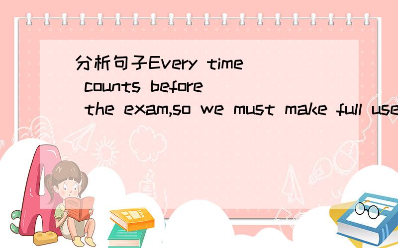 分析句子Every time counts before the exam,so we must make full use of our time.