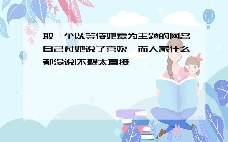 取一个以等待她爱为主题的网名自己对她说了喜欢,而人家什么都没说!不想太直接