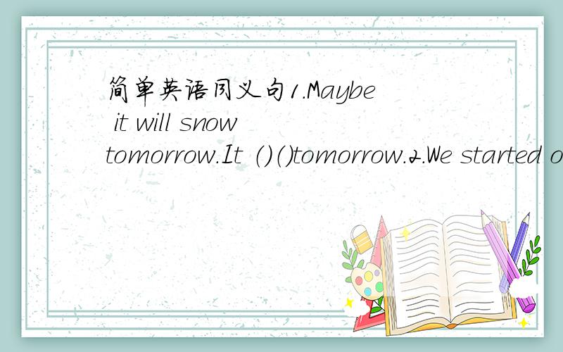 简单英语同义句1.Maybe it will snow tomorrow.It （）（）tomorrow.2.We started out after the rain stopped.We （）（）out （）the rain stopped.3.I am sure my answer is right.I am（）（）my answer.4.Father goes to work in his car.Fat