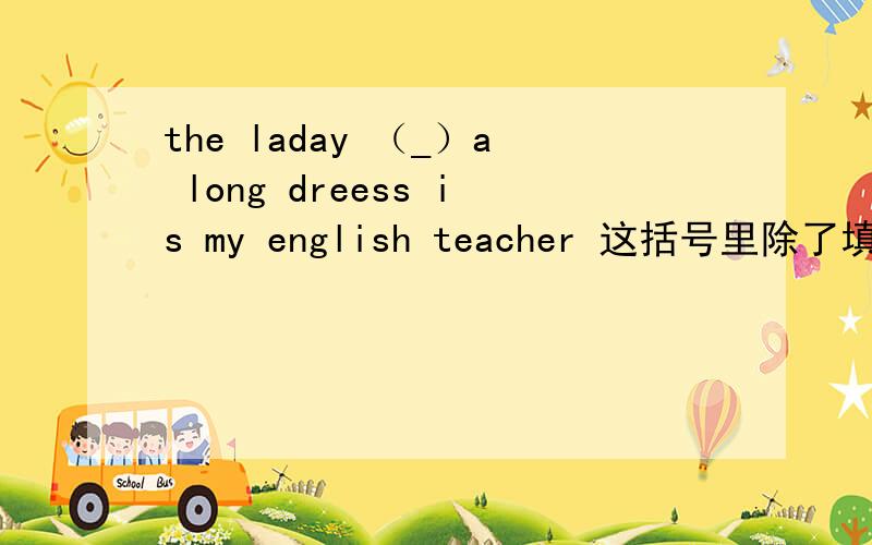 the laday （_）a long dreess is my english teacher 这括号里除了填with还可以填in吗?为什么
