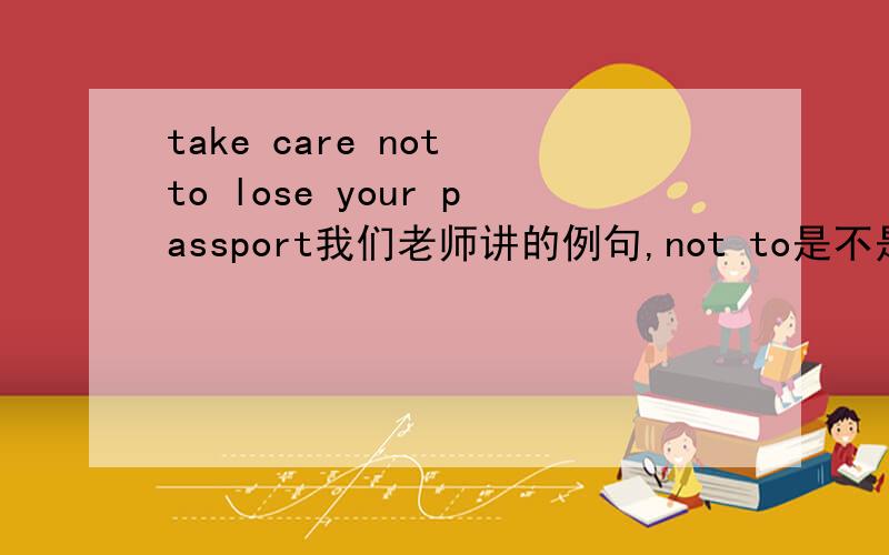 take care not to lose your passport我们老师讲的例句,not to是不是写反了?
