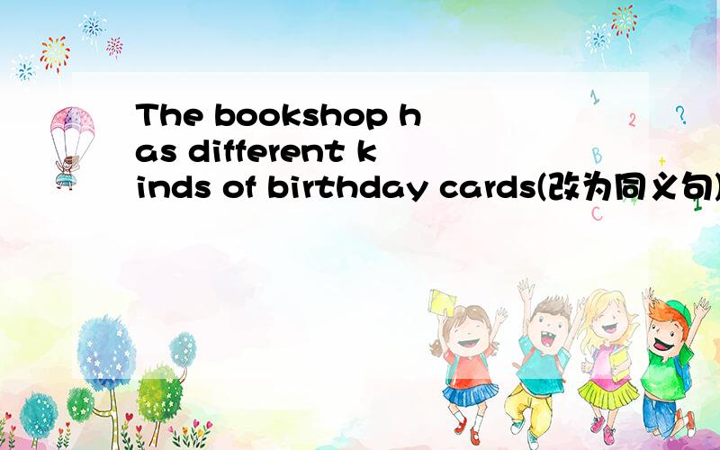 The bookshop has different kinds of birthday cards(改为同义句) ( )( ) differednt kinds of birthdaycards( )( )