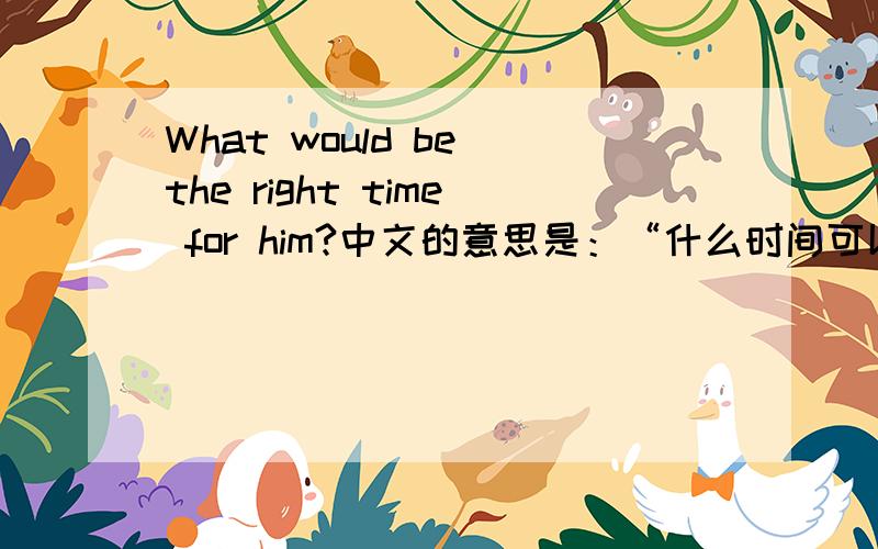 What would be the right time for him?中文的意思是：“什么时间可以给他吗”?