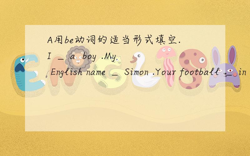 A用be动词的适当形式填空.I ＿ a  boy .My English name ＿ Simon .Your football ＿ in that big basket .Look His trousers ＿ too short.A:＿ Mr Green your Chinese teacher.B:No ,he ＿ not .He ＿ my English teacher.A:＿ your parents Daniel