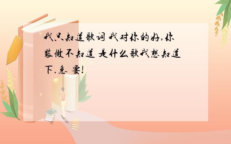 我只知道歌词 我对你的好,你装做不知道 是什么歌我想知道下.急 要!