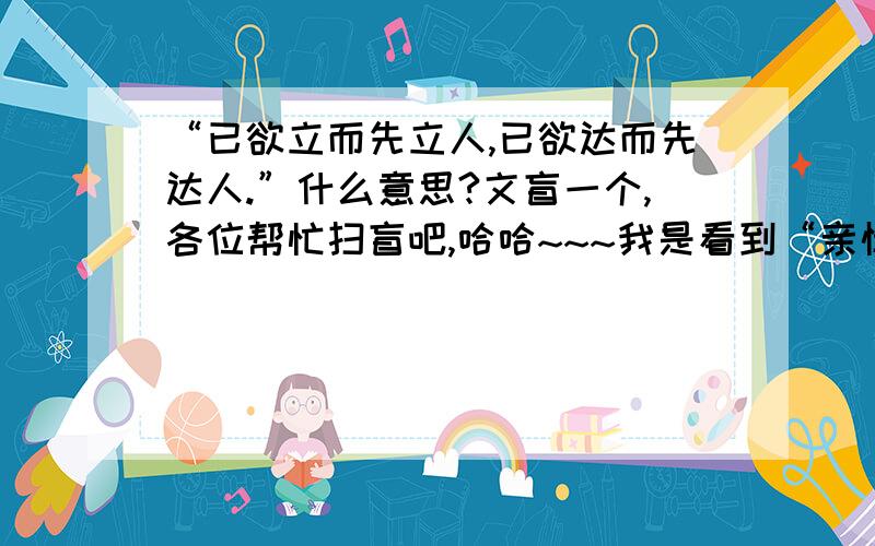 “已欲立而先立人,已欲达而先达人.”什么意思?文盲一个,各位帮忙扫盲吧,哈哈~~~我是看到“亲情无怨叹,怨叹无亲情；深水流去慢,贵人言语迟；欲达己先达人,欲利己先利人.”才查出上述的