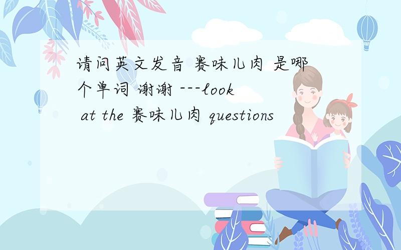 请问英文发音 赛味儿肉 是哪个单词 谢谢 ---look at the 赛味儿肉 questions