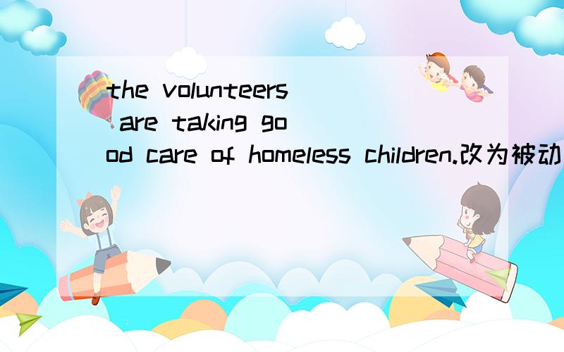 the volunteers are taking good care of homeless children.改为被动语态