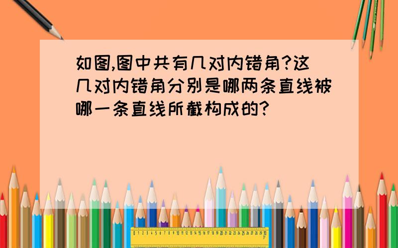 如图,图中共有几对内错角?这几对内错角分别是哪两条直线被哪一条直线所截构成的?