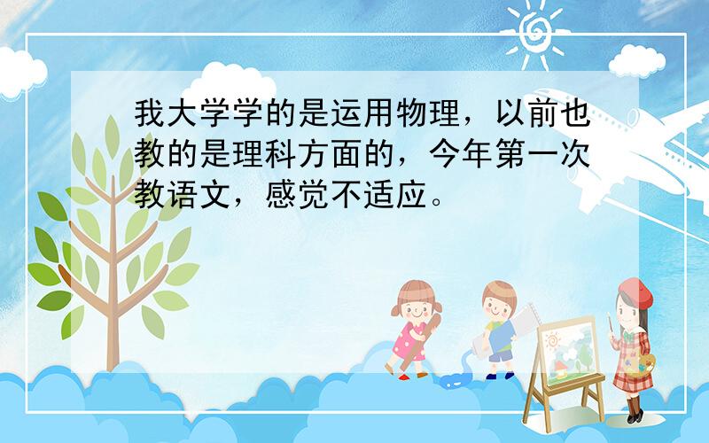 我大学学的是运用物理，以前也教的是理科方面的，今年第一次教语文，感觉不适应。