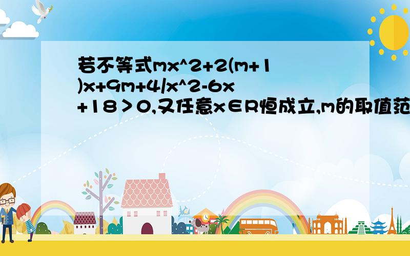 若不等式mx^2+2(m+1)x+9m+4/x^2-6x+18＞0,又任意x∈R恒成立,m的取值范围是,