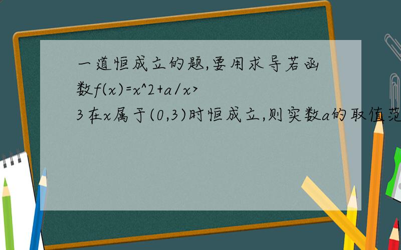 一道恒成立的题,要用求导若函数f(x)=x^2+a/x>3在x属于(0,3)时恒成立,则实数a的取值范围是多少?额。。1楼答案对的，麻烦给下过程