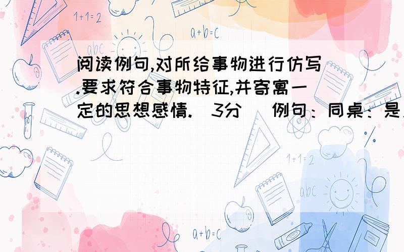 阅读例句,对所给事物进行仿写.要求符合事物特征,并寄寓一定的思想感情.（3分） 例句：同桌：是用来调整自己言行的镜子；是不断鞭笞自己进步的戒尺.　电脑：．有人说老师是园丁,培养