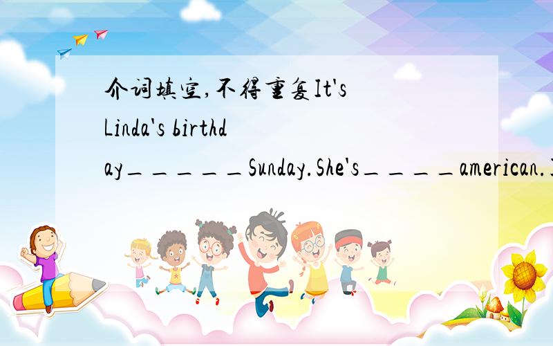 介词填空,不得重复It's Linda's birthday_____Sunday.She's____american.I'm going___buy a present___her ____Tom.Now we are____the shop.We see many things there.We can't buy her a super doll,because we haven't got much money____our pocket.So we bu