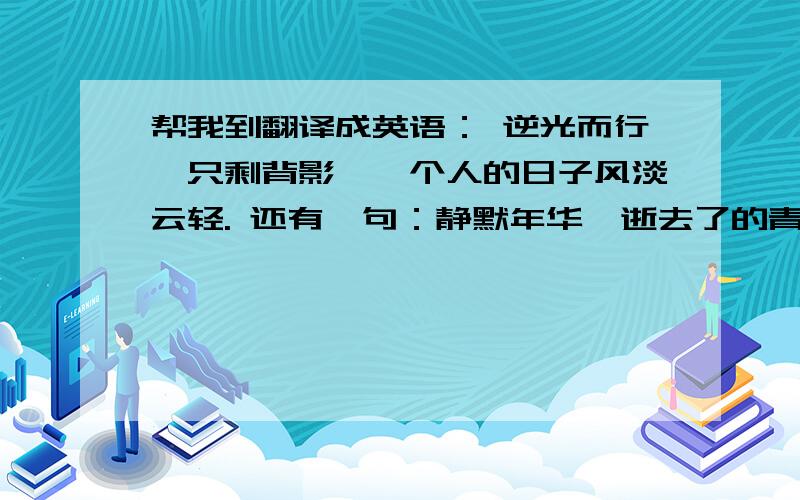 帮我到翻译成英语： 逆光而行,只剩背影,一个人的日子风淡云轻. 还有一句：静默年华,逝去了的青春. 谢谢了.另外不要用什么翻译软件,一点都不符合.