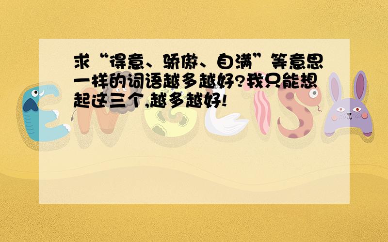 求“得意、骄傲、自满”等意思一样的词语越多越好?我只能想起这三个,越多越好!