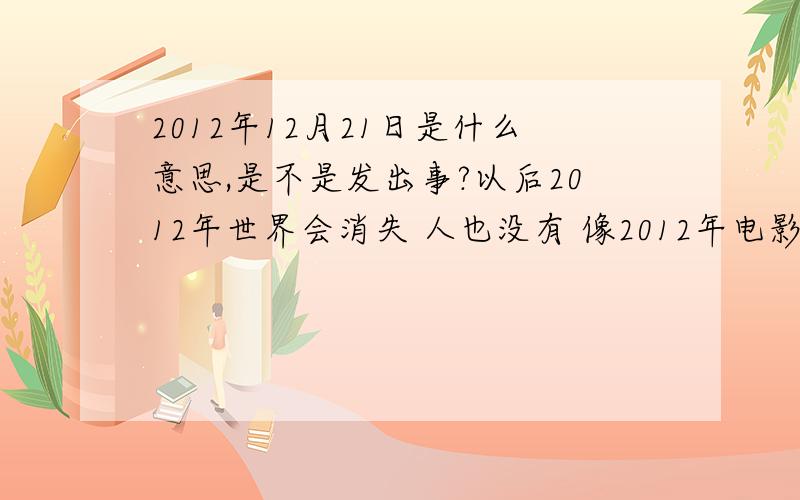 2012年12月21日是什么意思,是不是发出事?以后2012年世界会消失 人也没有 像2012年电影一样 我不敢相信