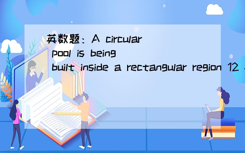 英数题：A circular pool is being built inside a rectangular region 12 ft by 18 ft,If theA circular pool is being built inside a rectangular region 12 ft by 18 ft,If the pool is to be as large as possible,and the edge of the pool must be at least