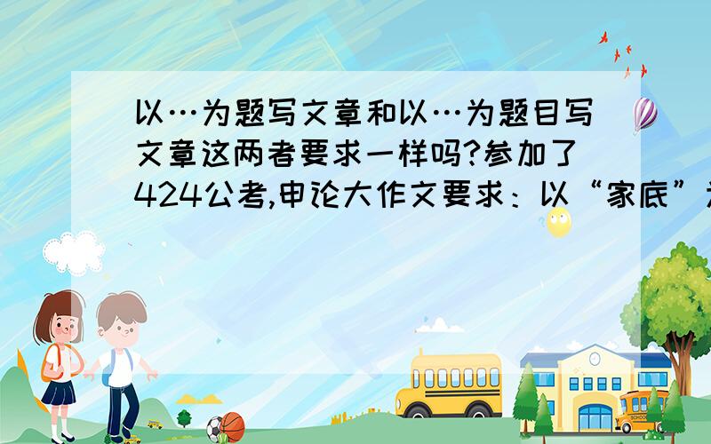 以…为题写文章和以…为题目写文章这两者要求一样吗?参加了424公考,申论大作文要求：以“家底”为题写文章,我就自拟了题目,现在特担心,怕影响成绩,