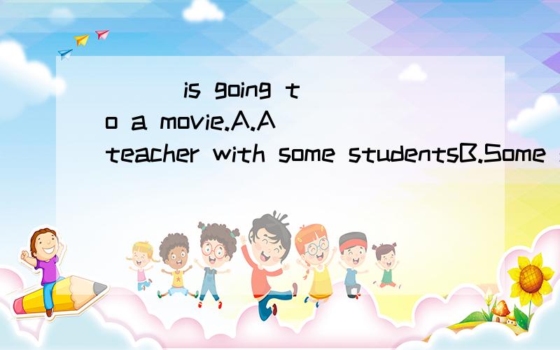 ( ) is going to a movie.A.A teacher with some studentsB.Some students with a teacherC.A teacher and some studentsD.Some students and a teacher