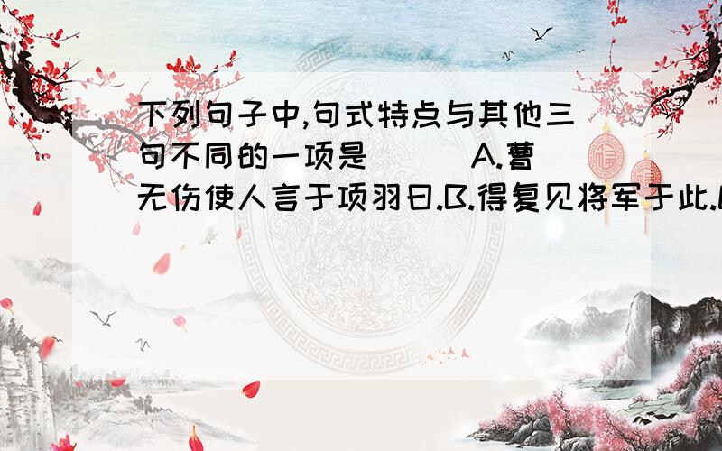 下列句子中,句式特点与其他三句不同的一项是 ( )A.曹无伤使人言于项羽曰.B.得复见将军于此.C.良问曰:“大王来何操?”D.项伯私见张良,具告以事.请注明一下其他几句的句式,