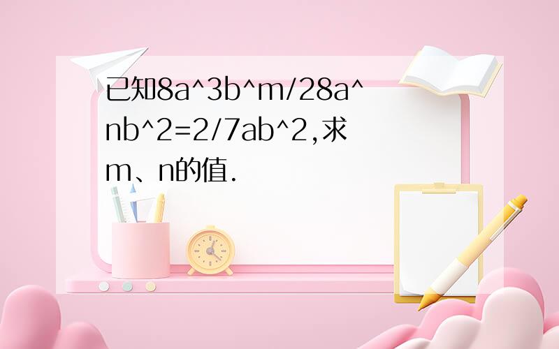 已知8a^3b^m/28a^nb^2=2/7ab^2,求m、n的值.