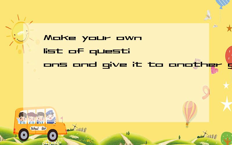 Make your own list of questions and give it to another group?这是我们英语书（练习册）上的问题 各位大哥大姐   帮帮忙求求您了今天晚上5点前关闭谢谢啊急!