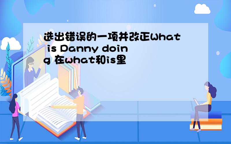 选出错误的一项并改正What is Danny doing 在what和is里