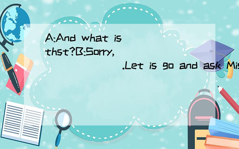 A:And what is thst?B:Sorry,________.Let is go and ask Miss Li.A:I amfine,thank you.Howare you?B:I am fine,too.________.填空.