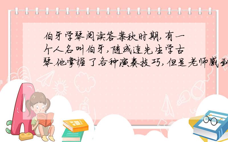 伯牙学琴阅读答案秋时期,有一个人名叫伯牙,随成连先生学古琴.他掌握了各种演奏技巧,但是老师感到他演奏时,常常是理解不深,单纯地把音符奏出来而已,少了点神韵,不能引起欣赏者的共鸣.