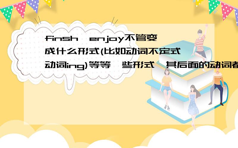 finsh,enjoy不管变成什么形式(比如动词不定式,动词ing)等等一些形式,其后面的动词都必须变成ing吗?finsh和enjoy不管变成什么形式(比如动词不定式,动词ing)等等一些形式,其后面的动词都必须变成i