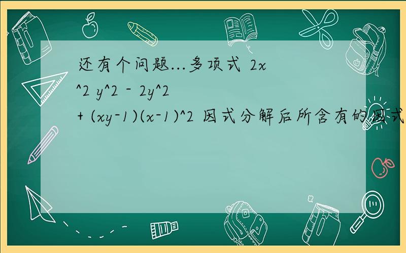 还有个问题...多项式 2x^2 y^2 - 2y^2 + (xy-1)(x-1)^2 因式分解后所含有的因式是A.xy-1 B.x^2 - 1 C.x-1 D.(x-1)^2究竟选哪个啊?顺便说一说步骤...