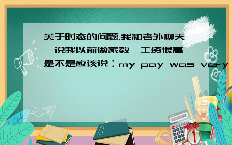 关于时态的问题.我和老外聊天,说我以前做家教,工资很高,是不是应该说：my pay was very high.还有如果某人昨天给了我个建议，我今天对他说这个建议很好，是应该说：Your advice was very good 还是Y