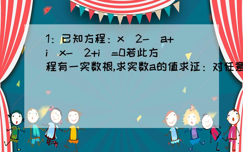 1：已知方程：x^2-(a+i)x-(2+i)=0若此方程有一实数根,求实数a的值求证：对任意实数a,原方程不可能有纯虚数根2：已知x属于R,z属于C,x,z满足x^2+zx+3z+4i=0若实部大于虚部,求x的范围设复数z的对应点