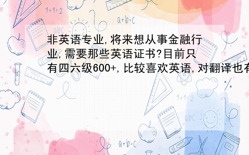 非英语专业,将来想从事金融行业,需要那些英语证书?目前只有四六级600+,比较喜欢英语,对翻译也有点兴趣.主要是想以考证为途径激励自己不把英语荒废了.求建议,在BEC高级、金融英语、高口