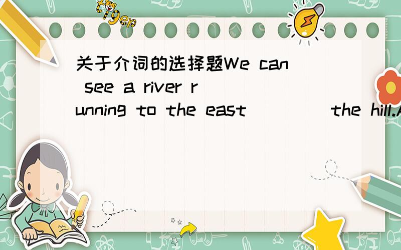 关于介词的选择题We can see a river running to the east____ the hill.A.under B.below C.over D.on选什么?为什么?