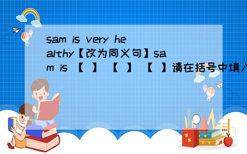 sam is very healthy【改为同义句】sam is 【 】 【 】 【 】请在括号中填入正确单词?