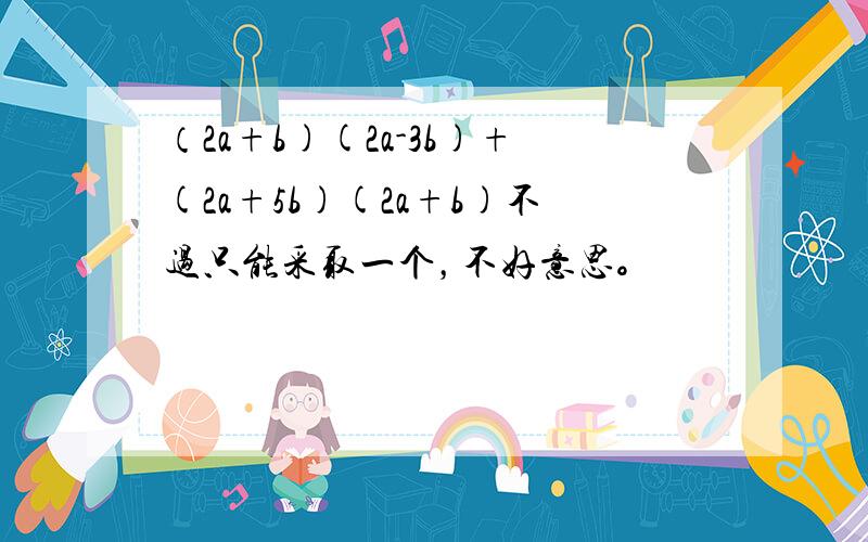 （2a+b)(2a-3b)+(2a+5b)(2a+b)不过只能采取一个，不好意思。