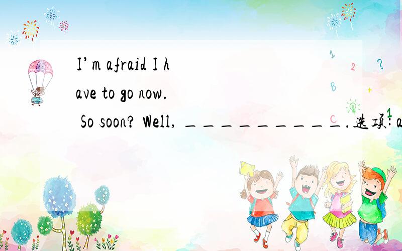 I’m afraid I have to go now. So soon? Well, _________.选项: a、I enjoyed our talk together.  b、I don’t enjoy our talk together.  c、 I think our talk is boring.  d、 I have to go now. 选哪个