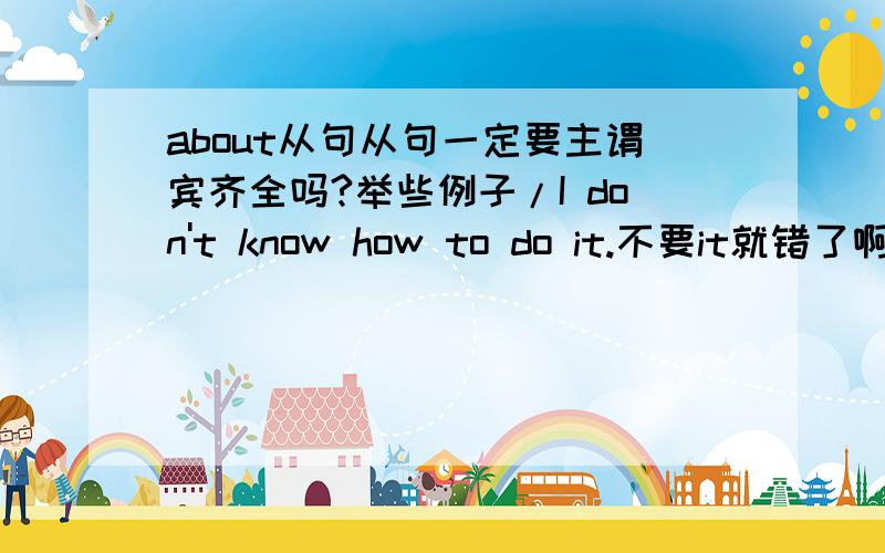 about从句从句一定要主谓宾齐全吗?举些例子/I don't know how to do it.不要it就错了啊。缺少宾语。什么时候要宾语。什么时候不要。那有什么从句可以不用主谓宾齐全的啊。